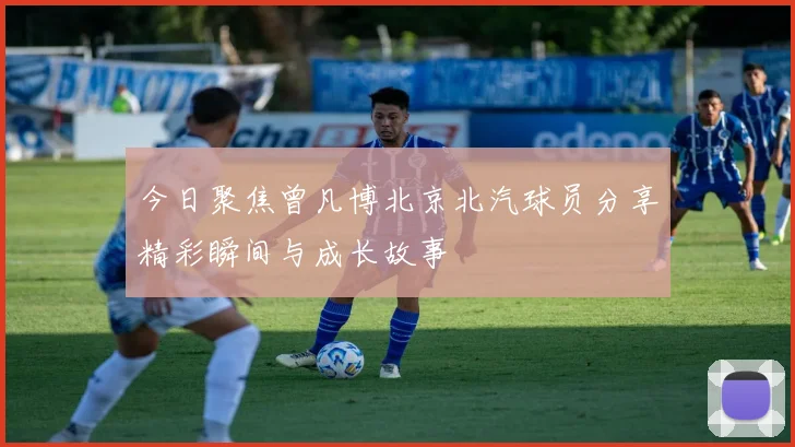 今日聚焦曾凡博北京北汽球员分享精彩瞬间与成长故事