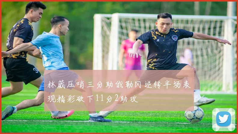 林葳压哨三分助俄勒冈逆转半场表现精彩砍下11分2助攻