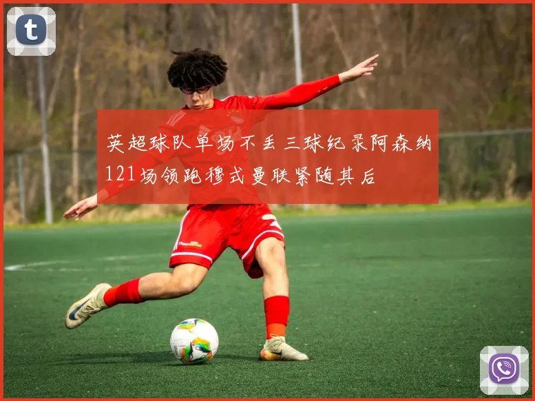 英超球队单场不丢三球纪录阿森纳121场领跑穆式曼联紧随其后